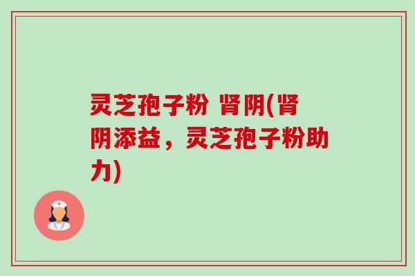 灵芝孢子粉 阴(阴添益,灵芝孢子粉助力) 灵芝孢子粉 阴(阴添益,灵芝孢子粉助力)