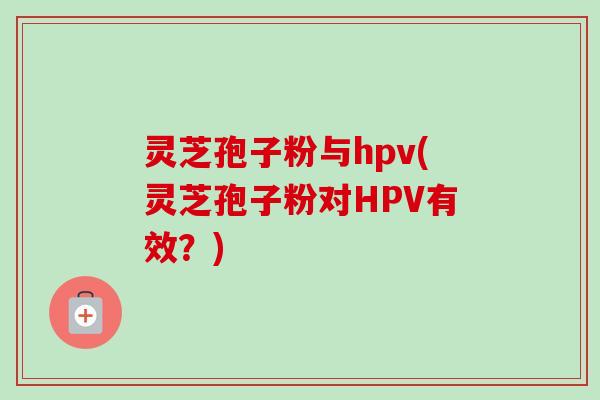 灵芝孢子粉与hpv(灵芝孢子粉对HPV有效?) 灵芝孢子粉与hpv(灵芝孢子粉对HPV有效?)