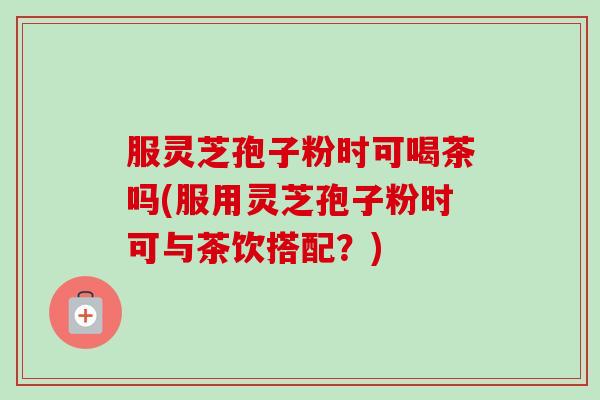 服灵芝孢子粉时可喝茶吗(服用灵芝孢子粉时可与茶饮搭配？)