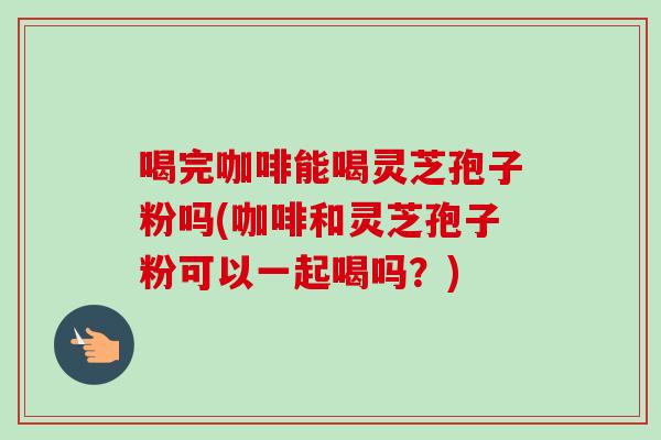 喝完咖啡能喝灵芝孢子粉吗(咖啡和灵芝孢子粉可以一起喝吗？)