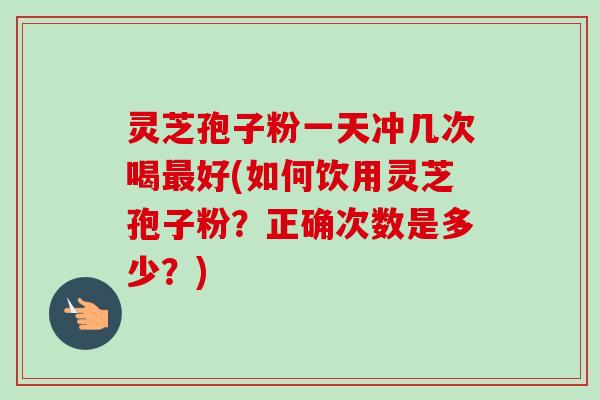 灵芝孢子粉一天冲几次喝好(如何饮用灵芝孢子粉?正确次数是多少?) 灵芝孢子粉一天冲几次喝好(如何饮用灵芝孢子粉?正确次数是多少?)