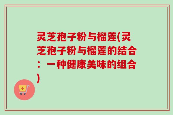 灵芝孢子粉与榴莲(灵芝孢子粉与榴莲的结合:一种健康美味的组合) 灵芝孢子粉与榴莲(灵芝孢子粉与榴莲的结合:一种健康美味的组合)