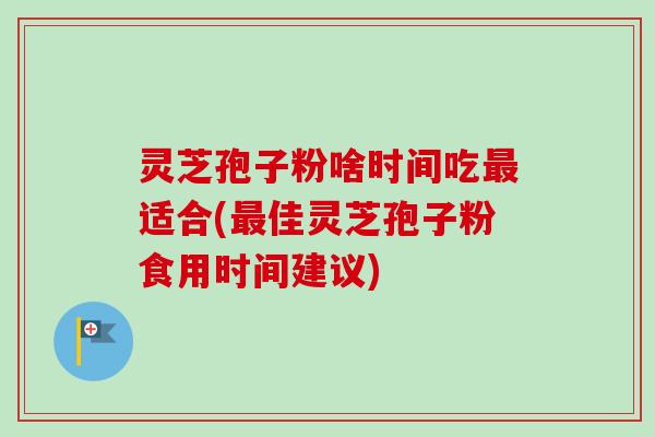 灵芝孢子粉啥时间吃适合(佳灵芝孢子粉食用时间建议)