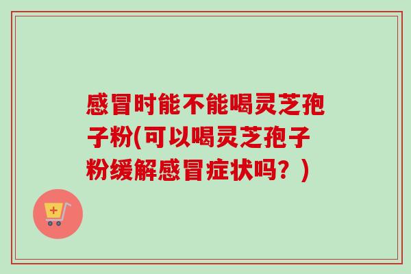 时能不能喝灵芝孢子粉(可以喝灵芝孢子粉缓解症状吗?) 时能不能喝灵芝孢子粉(可以喝灵芝孢子粉缓解症状吗?)