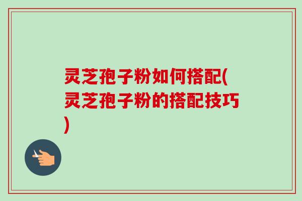 灵芝孢子粉如何搭配(灵芝孢子粉的搭配技巧) 灵芝孢子粉如何搭配(灵芝孢子粉的搭配技巧)