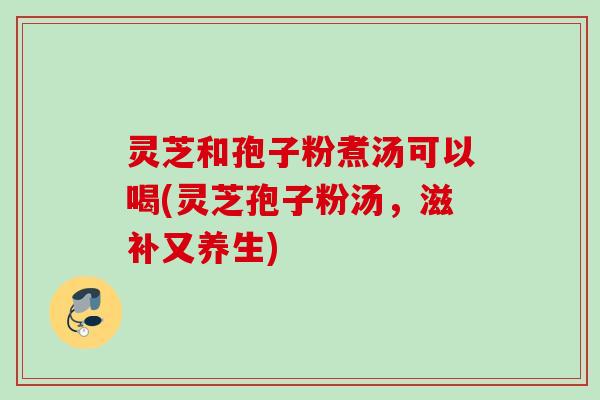 灵芝和孢子粉煮汤可以喝(灵芝孢子粉汤,滋补又养生) 灵芝和孢子粉煮汤可以喝(灵芝孢子粉汤,滋补又养生)