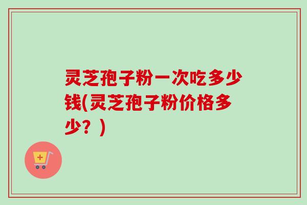 灵芝孢子粉一次吃多少钱(灵芝孢子粉价格多少？)