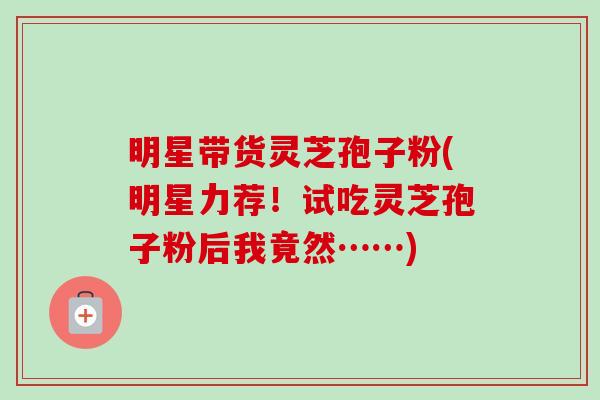 明星带货灵芝孢子粉(明星力荐!试吃灵芝孢子粉后我竟然……) 明星带货灵芝孢子粉(明星力荐!试吃灵芝孢子粉后我竟然……)