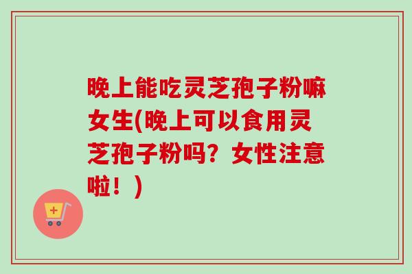 晚上能吃灵芝孢子粉嘛女生(晚上可以食用灵芝孢子粉吗?女性注意啦!) 晚上能吃灵芝孢子粉嘛女生(晚上可以食用灵芝孢子粉吗?女性注意啦!)