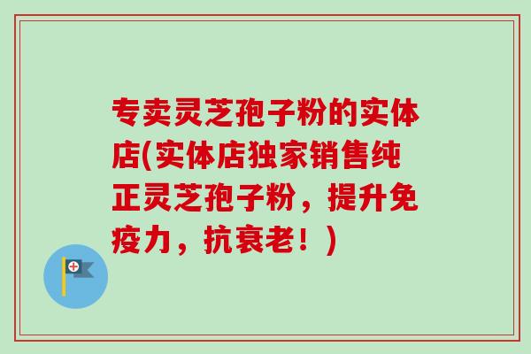 专卖灵芝孢子粉的实体店(实体店独家销售纯正灵芝孢子粉，提升免疫力，抗！)