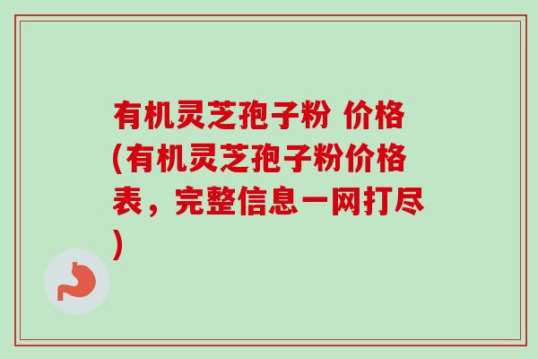 有机灵芝孢子粉 价格(有机灵芝孢子粉价格表，完整信息一网打尽)