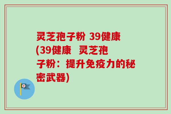 灵芝孢子粉 39健康(39健康 灵芝孢子粉:提升免疫力的秘密武器) 灵芝孢子粉 39健康(39健康 灵芝孢子粉:提升免疫力的秘密武器)