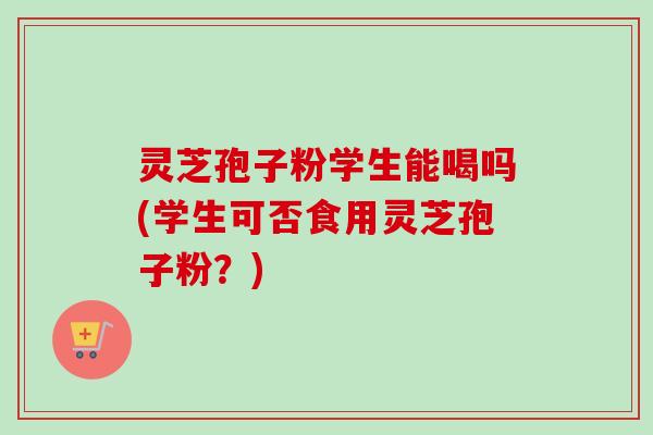 灵芝孢子粉学生能喝吗(学生可否食用灵芝孢子粉?) 灵芝孢子粉学生能喝吗(学生可否食用灵芝孢子粉?)