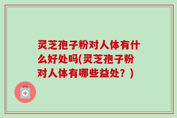 灵芝孢子粉对人体有什么好处吗(灵芝孢子粉对人体有哪些益处？)