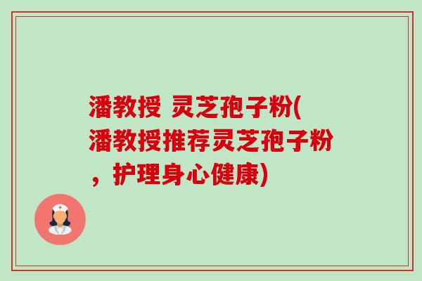 潘教授 灵芝孢子粉(潘教授推荐灵芝孢子粉,护理身心健康) 潘教授 灵芝孢子粉(潘教授推荐灵芝孢子粉,护理身心健康)