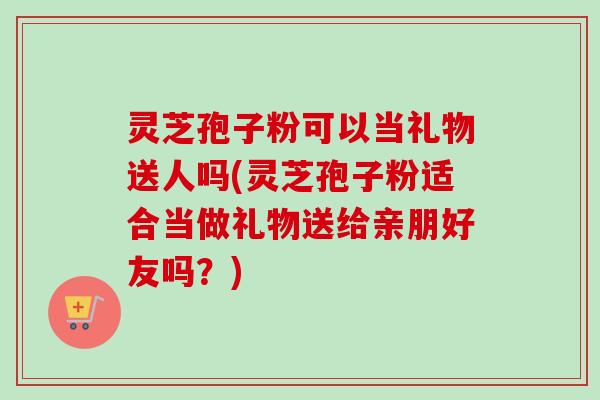 灵芝孢子粉可以当礼物送人吗(灵芝孢子粉适合当做礼物送给亲朋好友吗?) 灵芝孢子粉可以当礼物送人吗(灵芝孢子粉适合当做礼物送给亲朋好友吗?)