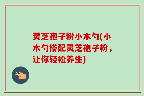 灵芝孢子粉小木勺(小木勺搭配灵芝孢子粉,让你轻松养生) 灵芝孢子粉小木勺(小木勺搭配灵芝孢子粉,让你轻松养生)