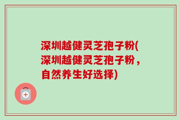 深圳越健灵芝孢子粉(深圳越健灵芝孢子粉,自然养生好选择) 深圳越健灵芝孢子粉(深圳越健灵芝孢子粉,自然养生好选择)