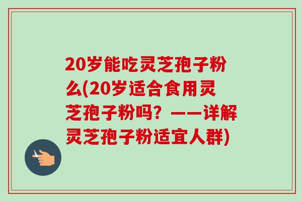 20岁能吃灵芝孢子粉么(20岁适合食用灵芝孢子粉吗?——详解灵芝孢子粉适宜人群) 20岁能吃灵芝孢子粉么(20岁适合食用灵芝孢子粉吗?——详解灵芝孢子粉适宜人群)