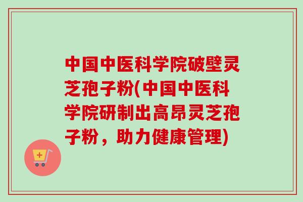 中国中医科学院破壁灵芝孢子粉(中国中医科学院研制出高昂灵芝孢子粉,助力健康管理) 中国中医科学院破壁灵芝孢子粉(中国中医科学院研制出高昂灵芝孢子粉,助力健康管理)