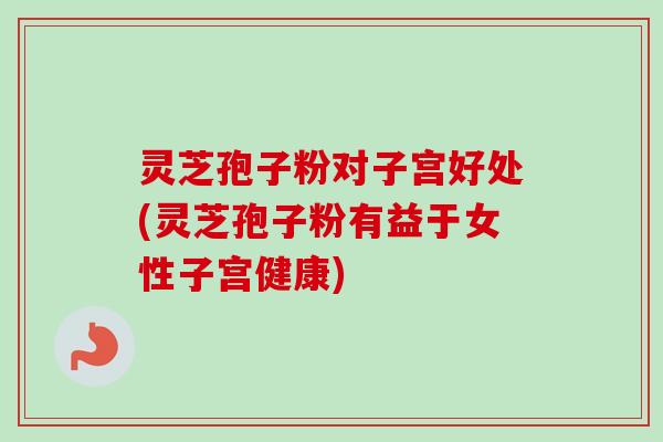 灵芝孢子粉对子宫好处(灵芝孢子粉有益于女性子宫健康)