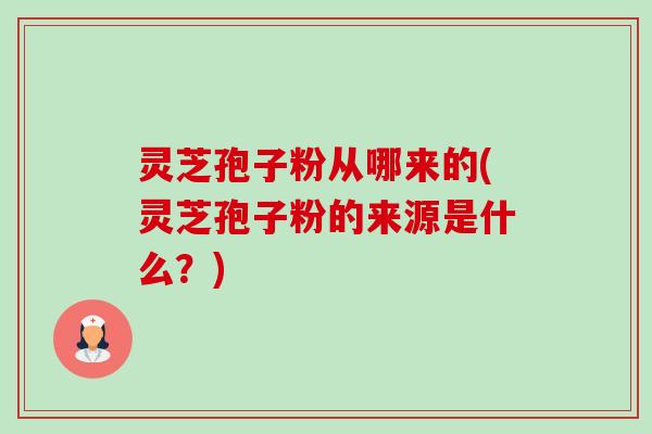 灵芝孢子粉从哪来的(灵芝孢子粉的来源是什么？)