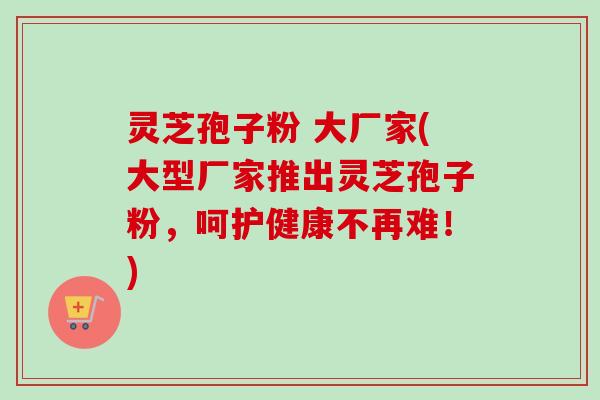 灵芝孢子粉 大厂家(大型厂家推出灵芝孢子粉,呵护健康不再难!) 灵芝孢子粉 大厂家(大型厂家推出灵芝孢子粉,呵护健康不再难!)