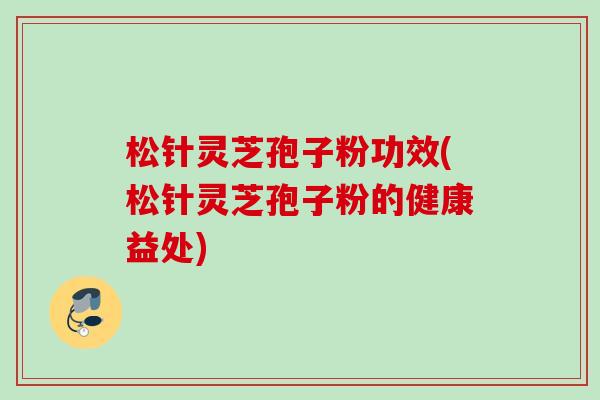 松针灵芝孢子粉功效(松针灵芝孢子粉的健康益处) 松针灵芝孢子粉功效(松针灵芝孢子粉的健康益处)