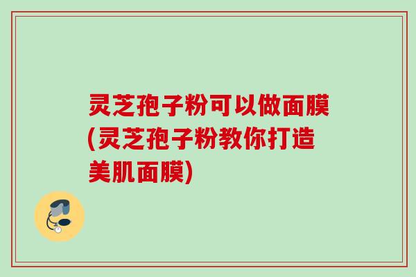 灵芝孢子粉可以做面膜(灵芝孢子粉教你打造美肌面膜) 灵芝孢子粉可以做面膜(灵芝孢子粉教你打造美肌面膜)