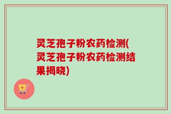 灵芝孢子粉农药检测(灵芝孢子粉农药检测结果揭晓) 灵芝孢子粉农药检测(灵芝孢子粉农药检测结果揭晓)