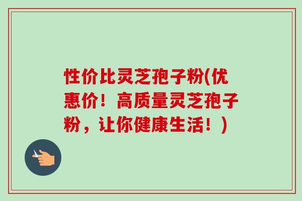 性价比灵芝孢子粉(优惠价!高质量灵芝孢子粉,让你健康生活!) 性价比灵芝孢子粉(优惠价!高质量灵芝孢子粉,让你健康生活!)