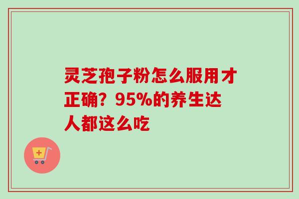 灵芝孢子粉怎么服用才正确?95%的养生达人都这么吃 灵芝孢子粉怎么服用才正确?95%的养生达人都这么吃