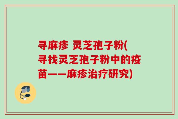 寻麻疹 灵芝孢子粉(寻找灵芝孢子粉中的疫苗——麻疹研究) 寻麻疹 灵芝孢子粉(寻找灵芝孢子粉中的疫苗——麻疹研究)