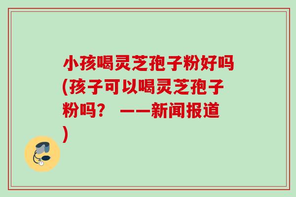 小孩喝灵芝孢子粉好吗(孩子可以喝灵芝孢子粉吗? ——新闻报道) 小孩喝灵芝孢子粉好吗(孩子可以喝灵芝孢子粉吗? ——新闻报道)