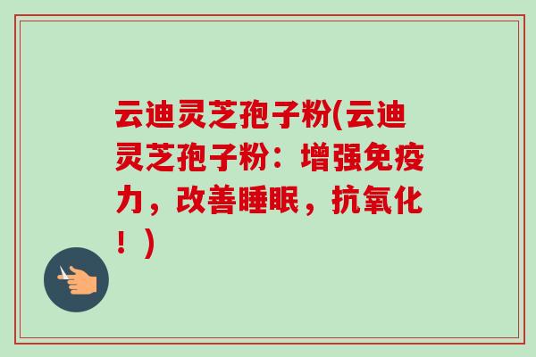 云迪灵芝孢子粉(云迪灵芝孢子粉:增强免疫力,改善,!) 云迪灵芝孢子粉(云迪灵芝孢子粉:增强免疫力,改善,!)
