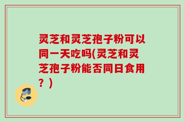 灵芝和灵芝孢子粉可以同一天吃吗(灵芝和灵芝孢子粉能否同日食用?) 灵芝和灵芝孢子粉可以同一天吃吗(灵芝和灵芝孢子粉能否同日食用?)