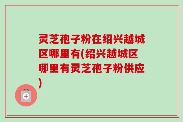 灵芝孢子粉在绍兴越城区哪里有(绍兴越城区哪里有灵芝孢子粉供应) 灵芝孢子粉在绍兴越城区哪里有(绍兴越城区哪里有灵芝孢子粉供应)