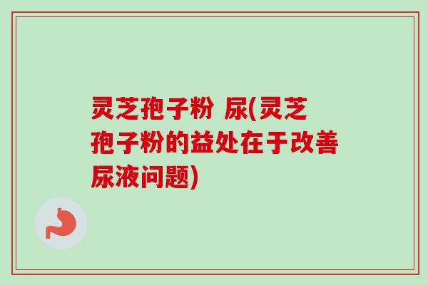 灵芝孢子粉 尿(灵芝孢子粉的益处在于改善尿液问题) 灵芝孢子粉 尿(灵芝孢子粉的益处在于改善尿液问题)