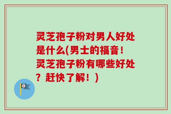 灵芝孢子粉对男人好处是什么(男士的福音!灵芝孢子粉有哪些好处?赶快了解!) 灵芝孢子粉对男人好处是什么(男士的福音!灵芝孢子粉有哪些好处?赶快了解!)