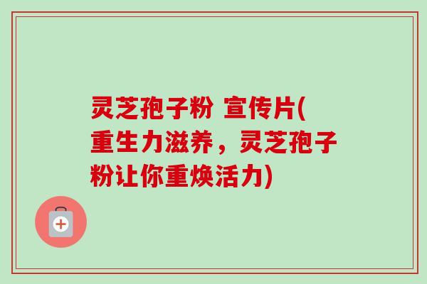 灵芝孢子粉 宣传片(重生力滋养，灵芝孢子粉让你重焕活力)