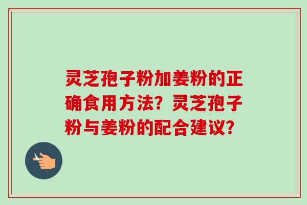 灵芝孢子粉加姜粉的正确食用方法?灵芝孢子粉与姜粉的配合建议? 灵芝孢子粉加姜粉的正确食用方法?灵芝孢子粉与姜粉的配合建议?