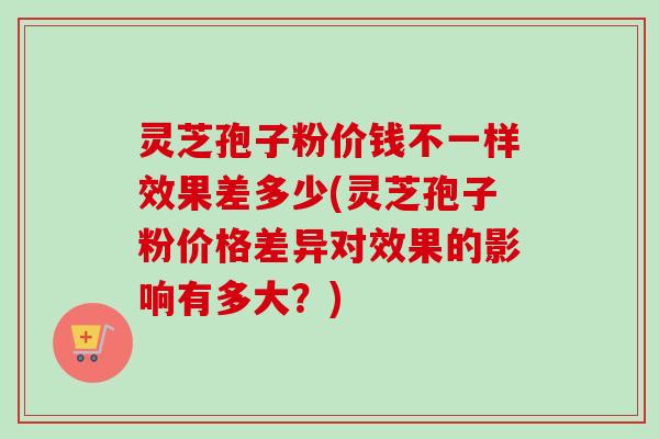 灵芝孢子粉价钱不一样效果差多少(灵芝孢子粉价格差异对效果的影响有多大?) 灵芝孢子粉价钱不一样效果差多少(灵芝孢子粉价格差异对效果的影响有多大?)