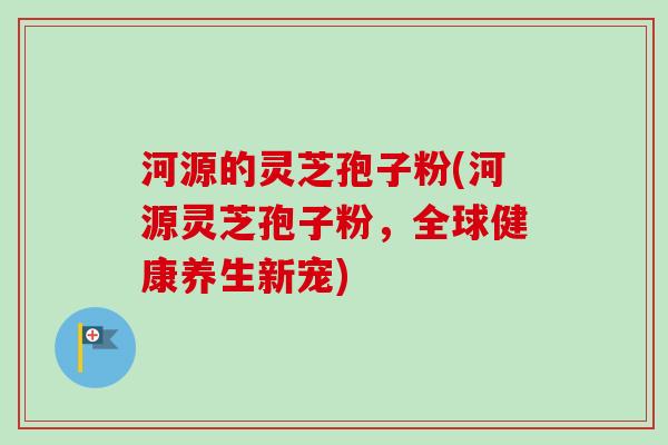 河源的灵芝孢子粉(河源灵芝孢子粉,全球健康养生新宠) 河源的灵芝孢子粉(河源灵芝孢子粉,全球健康养生新宠)