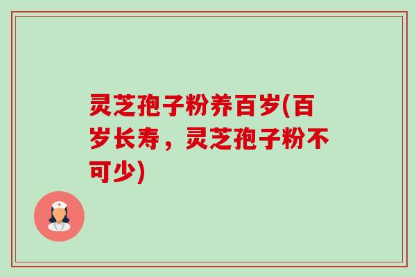 灵芝孢子粉养百岁(百岁长寿，灵芝孢子粉不可少)