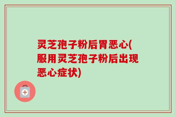 灵芝孢子粉后胃恶心(服用灵芝孢子粉后出现恶心症状)