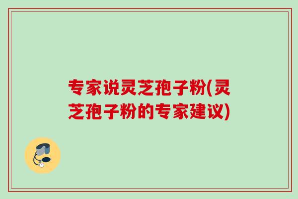专家说灵芝孢子粉(灵芝孢子粉的专家建议) 专家说灵芝孢子粉(灵芝孢子粉的专家建议)