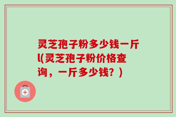 灵芝孢子粉多少钱一斤l(灵芝孢子粉价格查询，一斤多少钱？)
