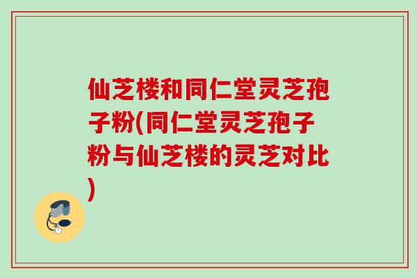 仙芝楼和同仁堂灵芝孢子粉(同仁堂灵芝孢子粉与仙芝楼的灵芝对比)