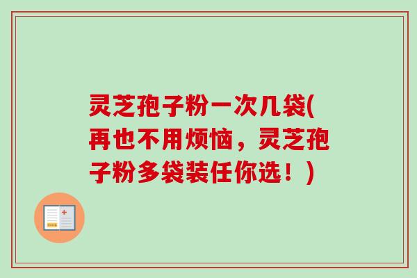 灵芝孢子粉一次几袋(再也不用烦恼，灵芝孢子粉多袋装任你选！)