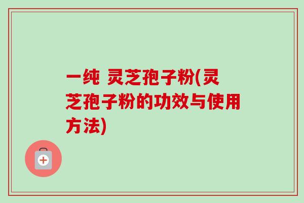 一纯 灵芝孢子粉(灵芝孢子粉的功效与使用方法) 一纯 灵芝孢子粉(灵芝孢子粉的功效与使用方法)